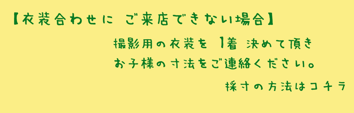 衣装合わせにご来店できない場合、撮影用の衣装を1着決めて頂き、お子様の寸法をご連絡ください。採寸の方法はコチラ